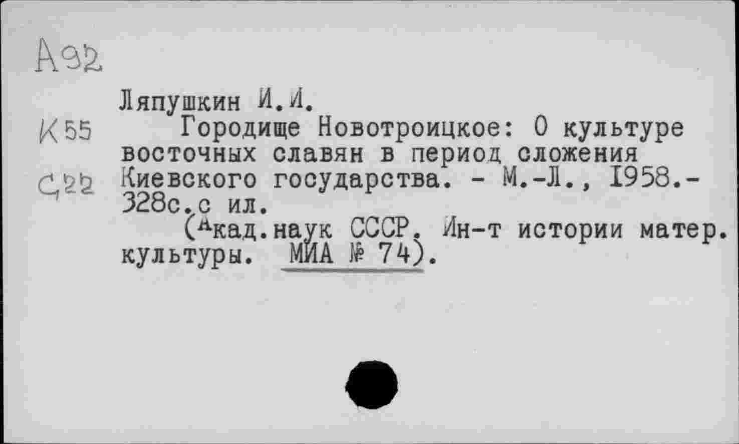 ﻿К 55
Ляпушкин И.И.
Городище Новотроицкое: 0 культуре восточных славян в период сложения Киевского государства. - М.-Л.» 1958.-328с.с ил.
(Лкад.наук СССР. Ин-т истории матер, культуры. МИА № 74).